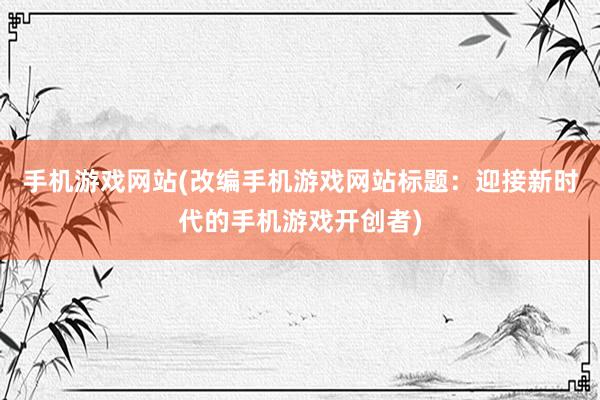 手机游戏网站(改编手机游戏网站标题：迎接新时代的手机游戏开创者)