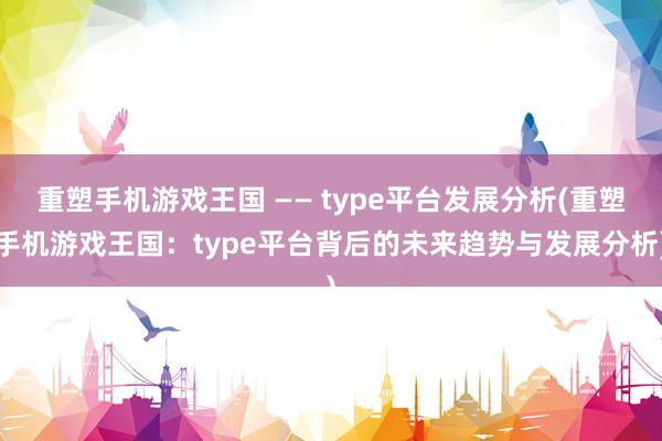 重塑手机游戏王国 —— type平台发展分析(重塑手机游戏王国：type平台背后的未来趋势与发展分析)